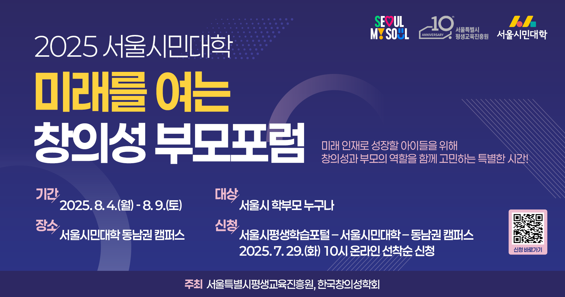2025 서울시민대학 미래를 여는 창의성 부모포럼  미래 인재로 성장할 아이들을 위해 창의성과 부모의 역할을 함께 고민하는 특별한 시간!  기간: 2025년 8월 4일부터 9일까지 장소: 서울시민대학 동남권 캠퍼스 대상: 서울시 학부모 누구나 신청: 서울시평생학습포털, 7월 29일 오전 10시부터 선착순 신청 주최: 서울특별시평생교육진흥원, 한국창의성협회 